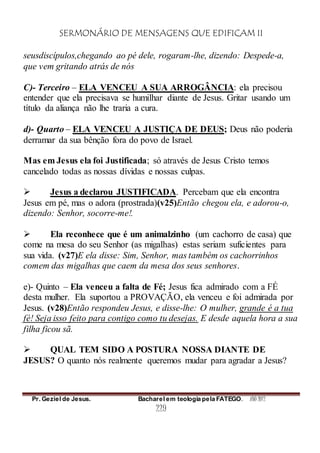 SERMONÁRIO DE MENSAGENS QUE EDIFICAM II
Pr. Geziel de Jesus. Bacharel em teologia pela FATEGO. ANO 2012
229
seusdiscípulos,chegando ao pé dele, rogaram-lhe, dizendo: Despede-a,
que vem gritando atrás de nós
C)- Terceiro – ELA VENCEU A SUA ARROGÂNCIA: ela precisou
entender que ela precisava se humilhar diante de Jesus. Gritar usando um
título da aliança não lhe traria a cura.
d)- Quarto – ELA VENCEU A JUSTIÇA DE DEUS; Deus não poderia
derramar da sua bênção fora do povo de Israel.
Mas em Jesus ela foi Justificada; só através de Jesus Cristo temos
cancelado todas as nossas dívidas e nossas culpas.
 Jesus a declarou JUSTIFICADA. Percebam que ela encontra
Jesus em pé, mas o adora (prostrada)(v25)Então chegou ela, e adorou-o,
dizendo: Senhor, socorre-me!.
 Ela reconhece que é um animalzinho (um cachorro de casa) que
come na mesa do seu Senhor (as migalhas) estas seriam suficientes para
sua vida. (v27)E ela disse: Sim, Senhor, mas também os cachorrinhos
comem das migalhas que caem da mesa dos seus senhores.
e)- Quinto – Ela venceu a falta de Fé; Jesus fica admirado com a FÉ
desta mulher. Ela suportou a PROVAÇÃO, ela venceu e foi admirada por
Jesus. (v28)Então respondeu Jesus, e disse-lhe: O mulher, grande é a tua
fé! Seja isso feito para contigo como tu desejas. E desde aquela hora a sua
filha ficou sã.
 QUAL TEM SIDO A POSTURA NOSSA DIANTE DE
JESUS? O quanto nós realmente queremos mudar para agradar a Jesus?
 