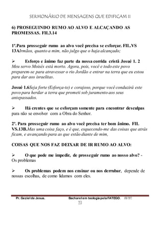 SERMONÁRIO DE MENSAGENS QUE EDIFICAM II
Pr. Geziel de Jesus. Bacharel em teologia pela FATEGO. ANO 2012
23
6) PROSEGUINDO RUMO AO ALVO E ALCAÇANDO AS
PROMESSAS. FIL3.14
1º.Para prosseguir rumo ao alvo você precisa se esforçar. FIL.VS
13AIrmãos, quanto a mim, não julgo que o haja alcançado;
 Esforço e ânimo faz parte da nossa corrida cristã Josué 1. 2
Meu servo Moisés está morto. Agora, pois, você e todo este povo
preparem-se para atravessar o rio Jordão e entrar na terra que eu estou
para dar aos israelitas.
Josué 1.6Seja forte (Esforça-te) e corajoso, porque você conduzirá este
povo para herdar a terra que prometi sob juramento aos seus
antepassados.
 Há crentes que se esforçam somente para encontrar desculpas
para não se envolver com a Obra do Senhor.
2º. Para prosseguir rumo ao alvo você precisa ter bom ânimo. FIL
VS.13B.Mas uma coisa faço, e é que, esquecendo-me das coisas que atrás
ficam, e avançando para as que estão diante de mim,
COISAS QUE NOS FAZ DEIXAR DE IR RUMO AO ALVO:
 O que pode me impedir, de prosseguir rumo ao nosso alvo? -
Os problemas
 Os problemas podem nos ensinar ou nos derrubar, depende de
nossas escolhas, de como lidamos com eles.
 