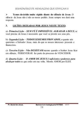 SERMONÁRIO DE MENSAGENS QUE EDIFICAM II
Pr. Geziel de Jesus. Bacharel em teologia pela FATEGO. ANO 2012
230
 Temos desistido muito rápido diante do silêncio de Jesus. O
silêncio de Jesus não é não ao nosso pedido. Jesus sempre nos dará uma
resposta.
3. LIÇÕES DEIXADAS POR JESUS NESTE TEXTO.
a)- Primeira Lição – SEM FÉ É IMPOSSÍVEL AGRADAR A DEUS, se
você precisa de Jesus é necessário que você se prostre aos seus pés.
b)- Segunda Lição – TODOS SEREMOS PROVADOS, o quanto nós
queremos o Salvador Jesus, mais do que os nossos interesses pessoais e
financeiros.
c)- Terceira Lição – Não DESISTAM mesmo quando o Senhor Jesus ficar
em silêncio, PERSEVERAR faz parte do processo do VENCEDOR.
d)- Quarta Lição – O AMOR DE JESUS é suficiente e poderoso para
alcançar todos os que estão em sua volta. Mostre AMOR por ELES.
 