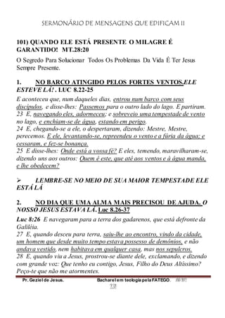SERMONÁRIO DE MENSAGENS QUE EDIFICAM II
Pr. Geziel de Jesus. Bacharel em teologia pela FATEGO. ANO 2012
231
101) QUANDO ELE ESTÁ PRESENTE O MILAGRE É
GARANTIDO! MT.28:20
O Segredo Para Solucionar Todos Os Problemas Da Vida É Ter Jesus
Sempre Presente.
1. NO BARCO ATINGIDO PELOS FORTES VENTOS.ELE
ESTEVE LÁ! . LUC 8.22-25
E aconteceu que, num daqueles dias, entrou num barco com seus
discípulos, e disse-lhes: Passemos para o outro lado do lago. E partiram.
23 E, navegando eles, adormeceu; e sobreveio uma tempestade de vento
no lago, e enchiam-se de água, estando em perigo.
24 E, chegando-se a ele, o despertaram, dizendo: Mestre, Mestre,
perecemos. E ele, levantando-se, repreendeu o vento e a fúria da água; e
cessaram, e fez-se bonança.
25 E disse-lhes: Onde está a vossa fé? E eles, temendo, maravilharam-se,
dizendo uns aos outros: Quem é este, que até aos ventos e à água manda,
e lhe obedecem?
 LEMBRE-SE NO MEIO DE SUA MAIOR TEMPESTADE ELE
ESTÁ LÁ
2. NO DIA QUE UMA ALMA MAIS PRECISOU DE AJUDA. O
NOSSO JESUS ESTAVA LÁ. Luc 8.26-37
Luc 8:26 E navegaram para a terra dos gadarenos, que está defronte da
Galiléia.
27 E, quando desceu para terra, saiu-lhe ao encontro, vindo da cidade,
um homem que desde muito tempo estava possesso de demônios, e não
andava vestido, nem habitava em qualquer casa, mas nos sepulcros.
28 E, quando viu a Jesus, prostrou-se diante dele, exclamando, e dizendo
com grande voz: Que tenho eu contigo, Jesus, Filho do Deus Altíssimo?
Peço-te que não me atormentes.
 