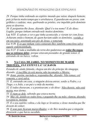 SERMONÁRIO DE MENSAGENS QUE EDIFICAM II
Pr. Geziel de Jesus. Bacharel em teologia pela FATEGO. ANO 2012
232
29 Porque tinha ordenado ao espírito imundo que saísse daquele homem;
pois já havia muito tempo que o arrebatava. E guardavam-no preso, com
grilhões e cadeias; mas, quebrando as prisões, era impelido pelo demônio
para os desertos.
30 E perguntou-lhe Jesus, dizendo: Qual é o teu nome? E ele disse:
Legião; porque tinham entrado nele muitos demônios.
Luc 8:35 E saíram a ver o que tinha acontecido, e vieram ter com Jesus.
Acharam então o homem, de quem haviam saído os demônios, vestido, e
em seu juízo, assentado aos pés de Jesus; e temeram.
Luc 8:36 E os que tinham visto contaram-lhes também como fora salvo
aquele endemoninhado.
Luc 8:37 E toda a multidão da terra dos gadarenos ao redor lhe rogou
que se retirasse deles; porque estavam possuídos de grande temor. E
entrando ele no barco, voltou.
3. NA CASA DE JAIRO, NO MOMENTO DE MAIOR
TRISTEZA. ELE ESTEVE LÁ! LC.8:49-56
Estando ele ainda falando, chegou um dos do príncipe da sinagoga,
dizendo: A tua filha já está morta, não incomodes o Mestre.
50 Jesus, porém, ouvindo-o, respondeu-lhe, dizendo: Não temas; crê
somente, e será salva.
51 E, entrando em casa, a ninguém deixou entrar, senão a Pedro, e a
Tiago, e a João, e ao pai e a mãe da menina.
52 E todos choravam, e a pranteavam; e ele disse: Não choreis; não está
morta, mas dorme.
53 E riam-se dele, sabendo que estava morta.
54 Mas ele, pondo-os todos fora, e pegando-lhe na mão, clamou, dizendo:
Levanta-te, menina.
55 E o seu espírito voltou, e ela logo se levantou; e Jesus mandou que lhe
dessem de comer.
56 E seus pais ficaram maravilhados; e ele lhes mandou que a ninguém
dissessem o que havia sucedido.
 