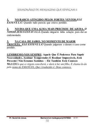 SERMONÁRIO DE MENSAGENS QUE EDIFICAM II
Pr. Geziel de Jesus. Bacharel em teologia pela FATEGO. ANO 2012
233
1. NO BARCO ATINGIDO PELOS FORTES VENTOS.ELE
ESTEVE LÁ!. Quando tudo parecia que estava perdido.
2. NO DIA QUE UMA ALMA MAIS PRECISOU DE AJUDA. O
NOSSO JESUS ESTAVA LÁ. Quando ninguém tinha solução para dar ao
endemoniado.
3. NA CASA DE JAIRO, NO MOMENTO DE MAIOR
TRISTEZA. ELE ESTEVE LÁ! Quando julgaram e deram o caso como
perdido.
LEMBREMO-NOS SEMPRE: Aquele Que É Poderoso Para Suprir
Necessidades, Acalmar Tempestades E Realizar Impossíveis, Está
Presente! Não Estamos Sozinhos – Ele Também Está Conosco
Mt.1:23Eis que a virgem conceberá, e dará à luz um filho, E chama-lo-ão
pelo nome de EMANUEL, Que t traduzido é: Deus conosco.
 