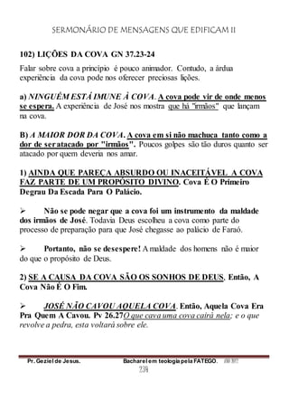 SERMONÁRIO DE MENSAGENS QUE EDIFICAM II
Pr. Geziel de Jesus. Bacharel em teologia pela FATEGO. ANO 2012
234
102) LIÇÕES DA COVA GN 37.23-24
Falar sobre cova a princípio é pouco animador. Contudo, a árdua
experiência da cova pode nos oferecer preciosas lições.
a) NINGUÉM ESTÁ IMUNE À COVA. A cova pode vir de onde menos
se espera. A experiência de José nos mostra que há "irmãos" que lançam
na cova.
B) A MAIOR DOR DA COVA. A cova em si não machuca tanto como a
dor de seratacado por "irmãos". Poucos golpes são tão duros quanto ser
atacado por quem deveria nos amar.
1) AINDA QUE PAREÇA ABSURDO OU INACEITÁVEL A COVA
FAZ PARTE DE UM PROPÓSITO DIVINO. Cova É O Primeiro
Degrau Da Escada Para O Palácio.
 Não se pode negar que a cova foi um instrumento da maldade
dos irmãos de José. Todavia Deus escolheu a cova como parte do
processo de preparação para que José chegasse ao palácio de Faraó.
 Portanto, não se desespere! A maldade dos homens não é maior
do que o propósito de Deus.
2) SE A CAUSA DA COVA SÃO OS SONHOS DE DEUS, Então, A
Cova Não É O Fim.
 JOSÉ NÃO CAVOU AQUELA COVA. Então, Aquela Cova Era
Pra Quem A Cavou. Pv 26.27O que cava uma cova cairá nela; e o que
revolve a pedra, esta voltará sobre ele.
 