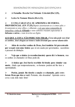 SERMONÁRIO DE MENSAGENS QUE EDIFICAM II
Pr. Geziel de Jesus. Bacharel em teologia pela FATEGO. ANO 2012
236
 A Fornalha Recebe Um Visitante Celestial (Dn 3.25),
 Leões Se Tornam Dóceis (Dn 6.22),
 E UMA CARAVANA SE APROXIMA DE FORMA
PROVIDENCIAL (GN 37.25).Depois assentaram-se a comer pão; e
levantaram os seus olhos, e olharam, e eis que uma companhia de
ismaelitas vinha de Gileade; e seus camelos traziam especiarias e
bálsamo e mirra, e iam levá-los ao Egito.
4) O QUE A COVA NÃO PODE NOS TIRAR. Cova não pode nos tirar
os sonhos. José chegou ao trono e todos tiveram que curvar diante dele
 Além de receber sonhos de Deus, José também foi presenteado
por seupai com uma túnica que só era usada por governantes, sacerdotes
e pessoas de distinção.
 Veja que a túnica (o reconhecimento) quem dá é o homem, mas
os sonhos (o chamado) só Deus pode dá.
 A túnica que José havia recebido foi tirada para simular sua
morte, Ainda que temporariamente, os homens podem até lhe tirar a
oportunidade.
 Porém, jamais lhe tirarão a unção e o chamado, pois estes
foram Deus que deu a você. Portanto, não desanime! Aprenda com a
cova e saia dela mais forte!
 