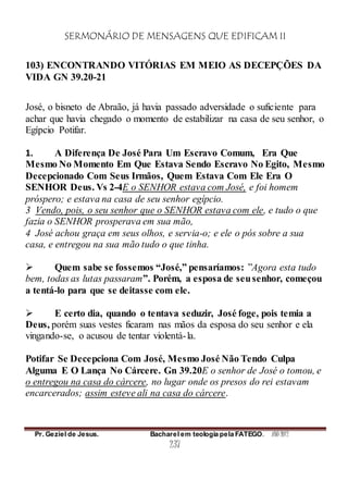 SERMONÁRIO DE MENSAGENS QUE EDIFICAM II
Pr. Geziel de Jesus. Bacharel em teologia pela FATEGO. ANO 2012
237
103) ENCONTRANDO VITÓRIAS EM MEIO AS DECEPÇÕES DA
VIDA GN 39.20-21
José, o bisneto de Abraão, já havia passado adversidade o suficiente para
achar que havia chegado o momento de estabilizar na casa de seu senhor, o
Egípcio Potifar.
1. A Diferença De José Para Um Escravo Comum, Era Que
Mesmo No Momento Em Que Estava Sendo Escravo No Egito, Mesmo
Decepcionado Com Seus Irmãos, Quem Estava Com Ele Era O
SENHOR Deus. Vs 2-4E o SENHOR estava com José, e foi homem
próspero; e estava na casa de seu senhor egípcio.
3 Vendo, pois, o seu senhor que o SENHOR estava com ele, e tudo o que
fazia o SENHOR prosperava em sua mão,
4 José achou graça em seus olhos, e servia-o; e ele o pós sobre a sua
casa, e entregou na sua mão tudo o que tinha.
 Quem sabe se fossemos “José,” pensaríamos: ”Agora esta tudo
bem, todas as lutas passaram”. Porém, a esposa de seusenhor, começou
a tentá-lo para que se deitasse com ele.
 E certo dia, quando o tentava seduzir, José foge, pois temia a
Deus, porém suas vestes ficaram nas mãos da esposa do seu senhor e ela
vingando-se, o acusou de tentar violentá-la.
Potifar Se Decepciona Com José, Mesmo José Não Tendo Culpa
Alguma E O Lança No Cárcere. Gn 39.20E o senhor de José o tomou, e
o entregou na casa do cárcere, no lugar onde os presos do rei estavam
encarcerados; assim esteve ali na casa do cárcere.
 