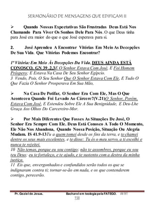 SERMONÁRIO DE MENSAGENS QUE EDIFICAM II
Pr. Geziel de Jesus. Bacharel em teologia pela FATEGO. ANO 2012
238
 Quando Nossas Expectativas São Frustradas Deus Está Nos
Chamando Para Viver Os Sonhos Dele Para Nós. O que Deus tinha
para José era maior do que o que José esperava para si.
2. José Aprendeu A Encontrar Vitórias Em Meio As Decepções
De Sua Vida. Que Vitórias Podemos Encontrar?
1ª Vitória: Em Meio Às Decepções Da Vida, DEUS AINDA ESTÁ
CONOSCO. GN 39 .2,3E O Senhor Estava Com José, E Foi Homem
Próspero; E Estava Na Casa De Seu Senhor Egípcio.
3 Vendo, Pois, O Seu Senhor Que O Senhor Estava Com Ele, E Tudo O
Que Fazia O Senhor Prosperava Em Sua Mão,
 Na Casa De Potifar, O Senhor Era Com Ele, Mas O Que
Aconteceu Quando Foi Levado Ao Cárcere?(V.21)O Senhor, Porém,
Estava Com José, E Estendeu Sobre Ele A Sua Benignidade, E Deu-Lhe
Graça Aos Olhos Do Carcereiro-Mor.
 Por Mais Diferentes Que Fosses As Situações De José, O
Senhor Era Sempre Com Ele. Deus Está Conosco A Todo O Momento,
Ele Não Nos Abandona, Quando Nossa Posição, Situação Ou Alegria
Mudam. IS 41.9-13Tu a quem tomei desde os fins da terra, e te chamei
dentre os seus mais excelentes, e te disse: Tu és o meu servo, a ti escolhi e
nunca te rejeitei.
10 Não temas, porque eu sou contigo; não te assombres, porque eu sou
teu Deus; eu te fortaleço, e te ajudo, e te sustento com a destra da minha
justiça.
11 Eis que, envergonhados e confundidos serão todos os que se
indignaram contra ti; tornar-se-ão em nada, e os que contenderem
contigo, perecerão.
 
