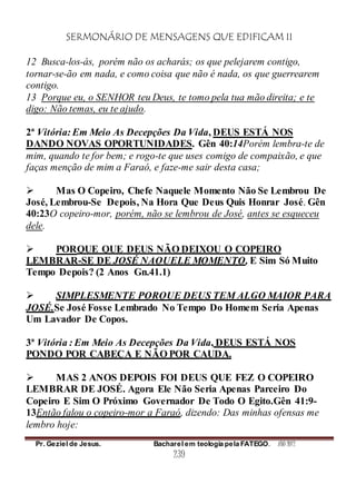 SERMONÁRIO DE MENSAGENS QUE EDIFICAM II
Pr. Geziel de Jesus. Bacharel em teologia pela FATEGO. ANO 2012
239
12 Busca-los-ás, porém não os acharás; os que pelejarem contigo,
tornar-se-ão em nada, e como coisa que não é nada, os que guerrearem
contigo.
13 Porque eu, o SENHOR teu Deus, te tomo pela tua mão direita; e te
digo: Não temas, eu te ajudo.
2ª Vitória: Em Meio As Decepções Da Vida, DEUS ESTÁ NOS
DANDO NOVAS OPORTUNIDADES. Gên 40:14Porém lembra-te de
mim, quando te for bem; e rogo-te que uses comigo de compaixão, e que
faças menção de mim a Faraó, e faze-me sair desta casa;
 Mas O Copeiro, Chefe Naquele Momento Não Se Lembrou De
José, Lembrou-Se Depois, Na Hora Que Deus Quis Honrar José. Gên
40:23O copeiro-mor, porém, não se lembrou de José, antes se esqueceu
dele.
 PORQUE QUE DEUS NÃO DEIXOU O COPEIRO
LEMBRAR-SE DE JOSÉ NAQUELE MOMENTO, E Sim Só Muito
Tempo Depois? (2 Anos Gn.41.1)
 SIMPLESMENTE PORQUE DEUS TEM ALGO MAIOR PARA
JOSÉ.Se José Fosse Lembrado No Tempo Do Homem Seria Apenas
Um Lavador De Copos.
3ª Vitória : Em Meio As Decepções Da Vida, DEUS ESTÁ NOS
PONDO POR CABEÇA E NÃO POR CAUDA.
 MAS 2 ANOS DEPOIS FOI DEUS QUE FEZ O COPEIRO
LEMBRAR DE JOSÉ. Agora Ele Não Seria Apenas Parceiro Do
Copeiro E Sim O Próximo Governador De Todo O Egito.Gên 41:9-
13Então falou o copeiro-mor a Faraó, dizendo: Das minhas ofensas me
lembro hoje:
 