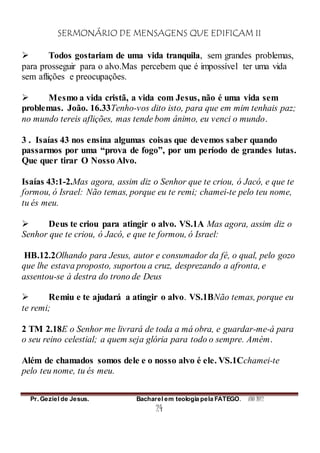 SERMONÁRIO DE MENSAGENS QUE EDIFICAM II
Pr. Geziel de Jesus. Bacharel em teologia pela FATEGO. ANO 2012
24
 Todos gostariam de uma vida tranquila, sem grandes problemas,
para prosseguir para o alvo.Mas percebem que é impossível ter uma vida
sem aflições e preocupações.
 Mesmo a vida cristã, a vida com Jesus, não é uma vida sem
problemas. João. 16.33Tenho-vos dito isto, para que em mim tenhais paz;
no mundo tereis aflições, mas tende bom ânimo, eu venci o mundo.
3 . Isaías 43 nos ensina algumas coisas que devemos saber quando
passarmos por uma “prova de fogo”, por um período de grandes lutas.
Que quer tirar O Nosso Alvo.
Isaías 43:1-2.Mas agora, assim diz o Senhor que te criou, ó Jacó, e que te
formou, ó Israel: Não temas, porque eu te remi; chamei-te pelo teu nome,
tu és meu.
 Deus te criou para atingir o alvo. VS.1A Mas agora, assim diz o
Senhor que te criou, ó Jacó, e que te formou, ó Israel:
HB.12.2Olhando para Jesus, autor e consumador da fé, o qual, pelo gozo
que lhe estava proposto, suportou a cruz, desprezando a afronta, e
assentou-se à destra do trono de Deus
 Remiu e te ajudará a atingir o alvo. VS.1BNão temas, porque eu
te remi;
2 TM 2.18E o Senhor me livrará de toda a má obra, e guardar-me-á para
o seu reino celestial; a quem seja glória para todo o sempre. Amém.
Além de chamados somos dele e o nosso alvo é ele. VS.1Cchamei-te
pelo teu nome, tu és meu.
 