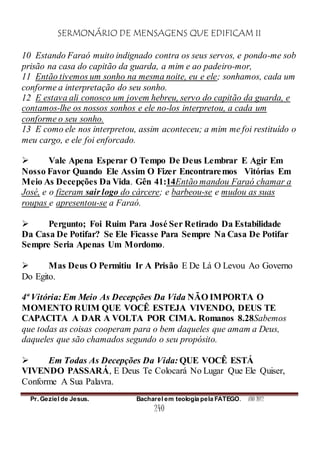 SERMONÁRIO DE MENSAGENS QUE EDIFICAM II
Pr. Geziel de Jesus. Bacharel em teologia pela FATEGO. ANO 2012
240
10 Estando Faraó muito indignado contra os seus servos, e pondo-me sob
prisão na casa do capitão da guarda, a mim e ao padeiro-mor,
11 Então tivemos um sonho na mesma noite, eu e ele; sonhamos, cada um
conforme a interpretação do seu sonho.
12 E estava ali conosco um jovem hebreu, servo do capitão da guarda, e
contamos-lhe os nossos sonhos e ele no-los interpretou, a cada um
conforme o seu sonho.
13 E como ele nos interpretou, assim aconteceu; a mim me foi restituído o
meu cargo, e ele foi enforcado.
 Vale Apena Esperar O Tempo De Deus Lembrar E Agir Em
Nosso Favor Quando Ele Assim O Fizer Encontraremos Vitórias Em
Meio As Decepções Da Vida. Gên 41:14Então mandou Faraó chamar a
José, e o fizeram sair logo do cárcere; e barbeou-se e mudou as suas
roupas e apresentou-se a Faraó.
 Pergunto; Foi Ruim Para José Ser Retirado Da Estabilidade
Da Casa De Potifar? Se Ele Ficasse Para Sempre Na Casa De Potifar
Sempre Seria Apenas Um Mordomo.
 Mas Deus O Permitiu Ir A Prisão E De Lá O Levou Ao Governo
Do Egito.
4ª Vitória: Em Meio As Decepções Da Vida NÃO IMPORTA O
MOMENTO RUIM QUE VOCÊ ESTEJA VIVENDO, DEUS TE
CAPACITA A DAR A VOLTA POR CIMA. Romanos 8.28Sabemos
que todas as coisas cooperam para o bem daqueles que amam a Deus,
daqueles que são chamados segundo o seu propósito.
 Em Todas As Decepções Da Vida: QUE VOCÊ ESTÁ
VIVENDO PASSARÁ, E Deus Te Colocará No Lugar Que Ele Quiser,
Conforme A Sua Palavra.
 