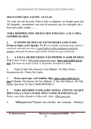SERMONÁRIO DE MENSAGENS QUE EDIFICAM II
Pr. Geziel de Jesus. Bacharel em teologia pela FATEGO. ANO 2012
241
104) O COXO QUE SALTOU AT.3:1-10
Por volta das três da tarde, Pedro e João se dirigiram ao Templo para orar.
Ali chegando, encontraram um coxo de nascença que era carregado até o
local para pedir esmola..........
PARA ROMPER COM AQUILO QUE PARALISA A SUA VIDA,
LEMBRE-SE QUE:
1. O TEMPO DE DEUS SE ENCONTRARÁ COM O SEU.
Esteja no lugar certo (igreja). Vs 2E era trazido um homem que desde o
ventre de sua mãe era coxo, o qual todos os dias punham à porta do
templo, chamada Formosa, para pedir esmola aos que entravam.
2. A FALTA DE RECURSOS NÃO IMPEDE O AGIR DE DEUS
Vs:6 E disse Pedro: Não tenho prata nem ouro; mas o que tenho isso te
dou. Em nome de Jesus Cristo, o Nazareno, levanta-te e anda.
 Pedro E João Não Estavam Com Dinheiro Na Mão, Porém
Encontravam-Se Cheios Da Unção.
 Deus espera que você também diga: mas o que tenho isso te
dou.O Mundo Não Precisa Do Teu Dinheiro E Sim Das Palavras De Vida
Eterna Que Deus Te Deu COMPARTILHE-A
3. PARA RECEBER O MILAGRE ESTEJA ATENTO AO QUE
DEUS FALA E FAÇA O QUE SEUS VASOS MANDAM.Vs:4E
Pedro, com João, fitando os olhos nele, disse: Olha para nós.
 “Olha para nós!”Quando não entender, não contenda... Obedeça!
 
