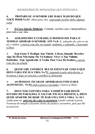 SERMONÁRIO DE MENSAGENS QUE EDIFICAM II
Pr. Geziel de Jesus. Bacharel em teologia pela FATEGO. ANO 2012
242
4. PREPARE-SE O SENHOR LHE DARÁ MAIS DO QUE
VOCÊ PEDIUVs:5E olhou para eles, esperando receber deles alguma
coisa.
 O Coxo Queria Dinheiro. Contudo, recebeu cura e independência
para toda a sua vida..
5. AGRADECIDO E CURADO, O HOMEM FOI PARA O
TEMPLO ADORAR O SENHOR. ATS Vs:8 E, saltando ele, pôs-se em
pé, e andou, e entrou com eles no templo, andando, e saltando, e louvando
a Deus.
 Seja Grato E Dedique Sua Vitória A Deus, Quando Receber
Algo De Deus Não Suma Ou Vá Embora Viver A Sua Vidinha
Particular, Seja Agradecido E Venha Para Casa Do Senhor.e entrou
com eles no templo
6. QUEM LHE CONHECE IRÁ SE ESPANTAR COM O QUE
DEUS FARÁ EM SUA VIDA Vs:7E, tomando-o pela mão direita, o
levantou, e logo os seus pés e artelhos se firmaram
 AS PESSOAS FICARAM ADMIRADAS COM O QUE
ACONTECEU. Vs:9E todo o povo o viu andar e louvar a Deus;
7. DEUS NOS CONVIDA PARA TAMBÉM SAIR DESTE
ESTADO DE PARALISIA E SALTAR EM SUA PRESENÇA, DEUS
QUER APARTIR DE HOJE TE DAR UMA NOVA VIDA. Vs 10 E
conheciam-no, pois era ele o que se assentava a pedir esmola à porta
Formosa do templo;e ficaram cheios de pasmo e assombro, pelo que lhe
acontecera.
 