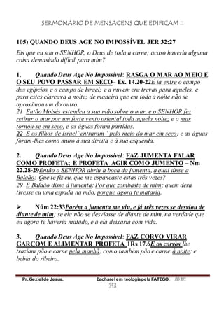 SERMONÁRIO DE MENSAGENS QUE EDIFICAM II
Pr. Geziel de Jesus. Bacharel em teologia pela FATEGO. ANO 2012
243
105) QUANDO DEUS AGE NO IMPOSSÍVEL JER 32:27
Eis que eu sou o SENHOR, o Deus de toda a carne; acaso haveria alguma
coisa demasiado difícil para mim?
1. Quando Deus Age No Impossível: RASGA O MAR AO MEIO E
O SEU POVO PASSAR EM SECO– Ex. 14.20-22E ia entre o campo
dos egípcios e o campo de Israel; e a nuvem era trevas para aqueles, e
para estes clareava a noite; de maneira que em toda a noite não se
aproximou um do outro.
21 Então Moisés estendeu a sua mão sobre o mar, e o SENHOR fez
retirar o mar por um forte vento oriental toda aquela noite; e o mar
tornou-se em seco, e as águas foram partidas.
22 E os filhos de Israel”entraram” pelo meio do mar em seco; e as águas
foram-lhes como muro à sua direita e à sua esquerda.
2. Quando Deus Age No Impossível: FAZ JUMENTA FALAR
COMO PROFETA; E PROFETA AGIR COMO JUMENTO – Nm
22.28-29Então o SENHOR abriu a boca da jumenta, a qual disse a
Balaão: Que te fiz eu, que me espancaste estas três vezes?
29 E Balaão disse à jumenta: Por que zombaste de mim; quem dera
tivesse eu uma espada na mão, porque agora te mataria.
 Núm 22:33Porém a jumenta me viu, e já três vezes se desviou de
diante de mim; se ela não se desviasse de diante de mim, na verdade que
eu agora te haveria matado, e a ela deixaria com vida.
3. Quando Deus Age No Impossível: FAZ CORVO VIRAR
GARÇOM E ALIMENTAR PROFETA 1Rs 17.6E os corvos lhe
traziam pão e carne pela manhã; como também pão e carne à noite; e
bebia do ribeiro.
 
