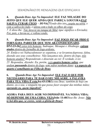 SERMONÁRIO DE MENSAGENS QUE EDIFICAM II
Pr. Geziel de Jesus. Bacharel em teologia pela FATEGO. ANO 2012
244
4. Quando Deus Age No Impossível: ELE FAZ MILAGRE DO
JEITO QUE ELE QUER AINDA QUE PAREÇA LOUCURA;FAZ
SALIVA CURAR CEGO – JO 9.6,7Tendo dito isto, cuspiu na terra, e
com a saliva fez lodo, e untou com o lodo os olhos do cego.
7 E disse-lhe: Vai, lava-te no tanque de Siloé (que significa o Enviado).
Foi, pois, e lavou-se, e voltou vendo.
5. Quando Deus Age No Impossível: FAZ FOGO FICAR FRIO E
FORNALHA PARECER QUE TEM AR-CONDICIONADO.
DN3.23-26E estes três homens, Sadraque, Mesaque e Abednego, caíram
atados dentro da fornalha de fogo ardente.
24 Então o rei Nabucodonosor se espantou, e se levantou depressa; falou,
dizendo aos seus conselheiros: Não lançamos nós, dentro do fogo, três
homens atados? Responderam e disseram ao rei: É verdade, ó rei.
25 Respondeu, dizendo: Eu, porém, vejo quatro homens soltos, que
andam passeando dentro do fogo, sem sofrer nenhum dano; e o aspecto do
quarto é semelhante ao Filho de Deus.
6. Quando Deus Age No Impossível: ELE FAZ O QUE FOR
NECESSÁRIO PARA TE DAR O SEU MILAGRE, A PALAVRA
PARA TUA VIDA É esta.Isa 43:13BEu sou Deus; também de hoje em
diante, eu o sou; e ninguém há que possa fazer escapar das minhas mãos;
operando eu, quem impedirá?
AGORA PARA DEUS AGIR NO IMPOSSÍVEL NA NOSSA VIDA;
SÓ DEPENDE DE UMA COISA VEJAJoão 11:40Disse-lhe Jesus: Não
te hei dito que, se creres, verás a glória de Deus?
 
