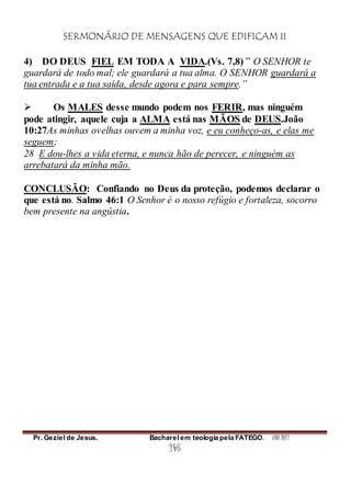 SERMONÁRIO DE MENSAGENS QUE EDIFICAM II
Pr. Geziel de Jesus. Bacharel em teologia pela FATEGO. ANO 2012
246
4) DO DEUS FIEL EM TODA A VIDA.(Vs. 7,8) ” O SENHOR te
guardará de todo mal; ele guardará a tua alma. O SENHOR guardará a
tua entrada e a tua saída, desde agora e para sempre.”
 Os MALES desse mundo podem nos FERIR, mas ninguém
pode atingir, aquele cuja a ALMA está nas MÃOS de DEUS.João
10:27As minhas ovelhas ouvem a minha voz, e eu conheço-as, e elas me
seguem;
28 E dou-lhes a vida eterna, e nunca hão de perecer, e ninguém as
arrebatará da minha mão.
CONCLUSÃO: Confiando no Deus da proteção, podemos declarar o
que está no. Salmo 46:1 O Senhor é o nosso refúgio e fortaleza, socorro
bem presente na angústia.
 