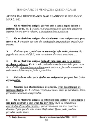 SERMONÁRIO DE MENSAGENS QUE EDIFICAM II
Pr. Geziel de Jesus. Bacharel em teologia pela FATEGO. ANO 2012
248
APESAR DAS DIFICULDADES NÃO ABANDONE O SEU AMIGO.
MAR 2. 1-12
1. Os verdadeiros amigos querem que o seus amigos ouçam a
palavra de deus. Vs. 2 e logo se ajuntaram tantos, que nem ainda nos
lugares junto à porta cabiam; e anunciava-lhes a palavra.
2. Os verdadeiros amigos não abandonam seus amigos como peso
morto vs. 3 e vieram ter com ele conduzindo um paralítico, trazido por
quatro.
 Pode ser que o problema de seu amigo seja muito para um só;
joga-lo nas costas é difícil, mas se cada um der uma maozinha......
3. Os verdadeiros amigos farão de tudo para que seus amigos
recebam o milagre. Vs. 4 e, não podendo aproximar-se dele, por causa
da multidão, descobriram o telhado onde estava, e, fazendo um buraco,
baixaram o leito em que jazia o paralítico.
 Estenda as mãos para ajudar um amigo nem que para isso tenha
alguns calos.
4. Quando não abandonamos os amigos, Deus recompensa as
nossas atitudes. Vs. 5 e Jesus, vendo a fé deles, disse ao paralítico: filho,
perdoados estão os teus pecados.
5. Os verdadeiros amigos se esforçam para ajudar o seu amigo; e
não para destruir o que Deus faz por eles. Vs. 6-7e estavam ali
assentados alguns dos escribas, que arrazoavam em seus corações,
dizendo:7 por que diz este assim blasfêmias? Quem pode perdoar
pecados, senão Deus.
 
