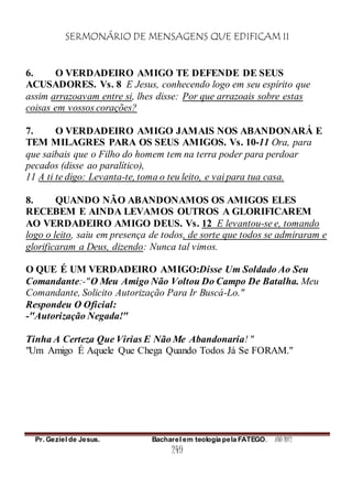 SERMONÁRIO DE MENSAGENS QUE EDIFICAM II
Pr. Geziel de Jesus. Bacharel em teologia pela FATEGO. ANO 2012
249
6. O VERDADEIRO AMIGO TE DEFENDE DE SEUS
ACUSADORES. Vs. 8 E Jesus, conhecendo logo em seu espírito que
assim arrazoavam entre si, lhes disse: Por que arrazoais sobre estas
coisas em vossos corações?
7. O VERDADEIRO AMIGO JAMAIS NOS ABANDONARÁ E
TEM MILAGRES PARA OS SEUS AMIGOS. Vs. 10-11 Ora, para
que saibais que o Filho do homem tem na terra poder para perdoar
pecados (disse ao paralítico),
11 A ti te digo: Levanta-te, toma o teu leito, e vai para tua casa.
8. QUANDO NÃO ABANDONAMOS OS AMIGOS ELES
RECEBEM E AINDA LEVAMOS OUTROS A GLORIFICAREM
AO VERDADEIRO AMIGO DEUS. Vs. 12 E levantou-se e, tomando
logo o leito, saiu em presença de todos, de sorte que todos se admiraram e
glorificaram a Deus, dizendo: Nunca tal vimos.
O QUE É UM VERDADEIRO AMIGO:Disse Um Soldado Ao Seu
Comandante:-"O Meu Amigo Não Voltou Do Campo De Batalha. Meu
Comandante, Solicito Autorização Para Ir Buscá-Lo."
Respondeu O Oficial:
-"Autorização Negada!"
Tinha A Certeza Que Virias E Não Me Abandonaria! "
"Um Amigo É Aquele Que Chega Quando Todos Já Se FORAM."
 