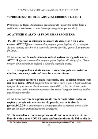 SERMONÁRIO DE MENSAGENS QUE EDIFICAM II
Pr. Geziel de Jesus. Bacharel em teologia pela FATEGO. ANO 2012
25
7) PROMESSAS DE DEUS AOS VENCEDORES. FL 3.13-14
Promessas de Deus. Aos Servos que apesar de Passar por tantas lutas e
sofrimentos continuam como Paulo (prosseguindo para o alvo).
AO ATINGIR O ALVO AS PROMESSAS SÃO ESTAS:
1º. AO vencedor se alimenta da árvore da vida. Isso é ter a vida
eterna APC.2.7Quem tem ouvidos, ouça o que o Espírito diz às igrejas.
Ao que vencer, dar-lhe-ei a comer da árvore da vida, que está no paraíso
de Deus.
2º. Ao vencedor de modo nenhum sofrerá o dano da segunda morte.
APC.2.11 Quem tem ouvidos, ouça o que o Espírito diz às igrejas. O que
vencer, de modo algum sofrerá o dano da segunda morte.
 Os imperadores deste mundo, o anticristo pode até matar os
cristãos, mas eles jamais enfrentarão a morte eterna.
3º.Ao vencedor receberá o maná escondido, uma pedrinha branca com
um novo nome. APC.2.17Quem tem ouvidos, ouça o que o Espírito diz às
igrejas. Ao que vencer darei do maná escondido, e lhe darei uma pedra
branca, e na pedra um novo nome escrito, o qual ninguém conhece senão
aquele que o recebe.
4º. Ao vencedor recebe a promessa de receber autoridade sobre as
nações e possuir não os encantos do pecado, mas o Senhor da
glóriaAPC.2.26Ao que vencer, e ao que guardar as minhas obras até o
fim, eu lhe darei autoridade sobre as nações,
5º. Os vencedores recebem a promessa de que seus nomes estão no
livro da vida e seus NOMES serão confessados diante do Pai no dia do
 