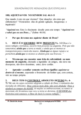 SERMONÁRIO DE MENSAGENS QUE EDIFICAM II
Pr. Geziel de Jesus. Bacharel em teologia pela FATEGO. ANO 2012
250
108) AQUIETAI-VOS NO SENHOR SAL 46:1-11
Que mundo é este em que vivemos? Que situações são estas que
enfrentamos? Vivenciamos dias de grande agitação, insegurança e
inquietude!
“Aquietai-vos. Este é o fascinante desafio para este tempo: “Aquietai-vos
e sabei que eu sou Deus…” (Salmo 46:10).
 Por que devemos nos aquietar diante de Deus?
1. DEUS É O SOCORRO BEM PRESENTE.Vs. 1-3 Deus é o
nosso refúgio e fortaleza, socorro bem presente na angústia. Pelo que não
temeremos, ainda que a terra se mude, e ainda que os montes se
transportem para o meio dos mares. Ainda que as águas rujam e se
perturbem,ainda que os montes se abalem pela sua braveza. ”
 Mesmo que me encontre num leito de enfermidade ou num
momento de angústia, chorando a ingratidão de amigos, não devo me
desesperar, não devo desanimar, antes, devo confiar.
 Aprender a confiar somente em Deus significa aquietar-se
dentro de si mesmo, esperando o livramento do Senhor que, com certeza,
virá no tempo próprio.
2. DEUS TEM O CONTROLE ABSOLUTO DETUDO.Vs. 4-
7) “Há um rio cujas correntes alegram a cidade de Deus, o santuário das
moradas do Altíssimo. Deus está no meio dela; não será abalada; Deus a
ajudará ao romper da manhã. As nações se embraveceram; os reinos se
moveram; ele levantou a sua voz e a terra se derreteu. O SENHOR dos
Exércitos está conosco; o Deus de Jacó é o nosso refúgio.”
 