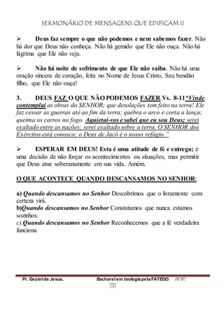 SERMONÁRIO DE MENSAGENS QUE EDIFICAM II
Pr. Geziel de Jesus. Bacharel em teologia pela FATEGO. ANO 2012
251
 Deus faz sempre o que não podemos e nem sabemos fazer. Não
há dor que Deus não conheça. Não há gemido que Ele não ouça. Não há
lágrima que Ele não veja.
 Não há noite de sofrimento de que Ele não saiba. Não há uma
oração sincera de coração, feita no Nome de Jesus Cristo, Seu bendito
filho, que Ele não ouça!
3. DEUS FAZ O QUE NÃO PODEMOS FAZER.Vs. 8-11“Vinde,
contemplai as obras do SENHOR; que desolações tem feito na terra! Ele
faz cessar as guerras até ao fim da terra; quebra o arco e corta a lança;
queima os carros no fogo. Aquietai-vos e sabei que eu sou Deus; serei
exaltado entre as nações; serei exaltado sobre a terra. O SENHOR dos
Exércitos está conosco; o Deus de Jacó é o nosso refúgio.”
 ESPERAR EM DEUS! Esta é uma atitude de fé e entrega; é
uma decisão de não forçar os acontecimentos ou situações, mas permitir
que Deus atue soberanamente em sua vida. Amém.
O QUE ACONTECE QUANDO DESCANSAMOS NO SENHOR:
a) Quando descansamos no Senhor Descobrimos que o livramente com
certeza virá.
b)Quando descansamos no Senhor Constatamos que nunca estamos
sozinhos.
c).Quando descansamos no Senhor Reconhecemos que a fé verdadeira
funciona
 