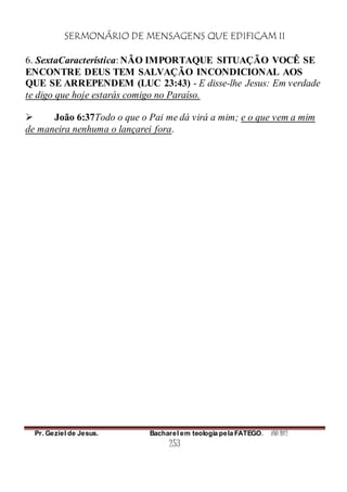 SERMONÁRIO DE MENSAGENS QUE EDIFICAM II
Pr. Geziel de Jesus. Bacharel em teologia pela FATEGO. ANO 2012
253
6. SextaCaracterística: NÃO IMPORTAQUE SITUAÇÃO VOCÊ SE
ENCONTRE DEUS TEM SALVAÇÃO INCONDICIONAL AOS
QUE SE ARREPENDEM (LUC 23:43) - E disse-lhe Jesus: Em verdade
te digo que hoje estarás comigo no Paraíso.
 João 6:37Todo o que o Pai me dá virá a mim; e o que vem a mim
de maneira nenhuma o lançarei fora.
 