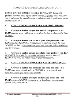 SERMONÁRIO DE MENSAGENS QUE EDIFICAM II
Pr. Geziel de Jesus. Bacharel em teologia pela FATEGO. ANO 2012
254
COM O SENHOR SEMPRE HAVERÁ ESPERANÇA Isaías 43.2
Quando Passares pelas águas estarei contigo, e quando pelos rios, eles
não te submergirão; quando passares pelo fogo, não te queimarás, nem a
chama arderá em ti.
1. COMO DEVEMOS PROCEDER NAS DIFICULDADES
 Crer que o Senhor sempre nos ajudara a supera-las - Jer
23.23Porventura sou eu Deus de perto, diz o Senhor, e não também Deus
de longe?
 Crer que o Senhor tem resposta para todo problema – Isa
8.17Assim diz o SENHOR, o teu Redentor, o Santo de Israel: Eu sou o
SENHOR teu Deus, que te ensina o que é útil, e te guia pelo caminho em
que deves andar.
 Crer que o Senhor esta ao nosso lado como protetor - Sal 27.1
O SENHOR é a minha luz e a minha salvação; a quem temerei? O
SENHOR é a força da minha vida; de quem me recearei?
2. COMO DEVEMOS PROCEDER NAS DESESPERANÇAS
 Crer que o Senhor não permitirá que nada nos abale - Sal
55.22Lança o teu cuidado sobre o SENHOR, e ele te susterá; não
permitirá jamais que o justo seja abalado.
 Crer que o Senhor é sempre nos fortalece a cada dia - Sal
27.14Espera no SENHOR, anima-te, e ele fortalecerá o teu coração;
espera, pois, no SENHOR.
 