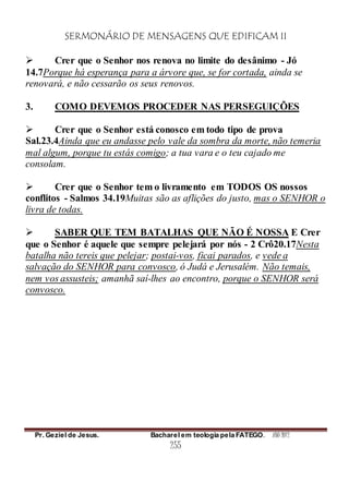 SERMONÁRIO DE MENSAGENS QUE EDIFICAM II
Pr. Geziel de Jesus. Bacharel em teologia pela FATEGO. ANO 2012
255
 Crer que o Senhor nos renova no limite do desânimo - Jó
14.7Porque há esperança para a árvore que, se for cortada, ainda se
renovará, e não cessarão os seus renovos.
3. COMO DEVEMOS PROCEDER NAS PERSEGUIÇÕES
 Crer que o Senhor está conosco em todo tipo de prova
Sal.23.4Ainda que eu andasse pelo vale da sombra da morte, não temeria
mal algum, porque tu estás comigo; a tua vara e o teu cajado me
consolam.
 Crer que o Senhor tem o livramento em TODOS OS nossos
conflitos - Salmos 34.19Muitas são as aflições do justo, mas o SENHOR o
livra de todas.
 SABER QUE TEM BATALHAS QUE NÃO É NOSSA E Crer
que o Senhor é aquele que sempre pelejará por nós - 2 Crô20.17Nesta
batalha não tereis que pelejar; postai-vos, ficai parados, e vede a
salvação do SENHOR para convosco, ó Judá e Jerusalém. Não temais,
nem vos assusteis; amanhã saí-lhes ao encontro, porque o SENHOR será
convosco.
 