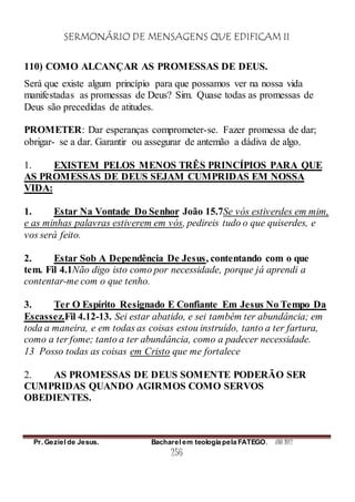 SERMONÁRIO DE MENSAGENS QUE EDIFICAM II
Pr. Geziel de Jesus. Bacharel em teologia pela FATEGO. ANO 2012
256
110) COMO ALCANÇAR AS PROMESSAS DE DEUS.
Será que existe algum princípio para que possamos ver na nossa vida
manifestadas as promessas de Deus? Sim. Quase todas as promessas de
Deus são precedidas de atitudes.
PROMETER: Dar esperanças comprometer-se. Fazer promessa de dar;
obrigar- se a dar. Garantir ou assegurar de antemão a dádiva de algo.
1. EXISTEM PELOS MENOS TRÊS PRINCÍPIOS PARA QUE
AS PROMESSAS DE DEUS SEJAM CUMPRIDAS EM NOSSA
VIDA:
1. Estar Na Vontade Do Senhor João 15.7Se vós estiverdes em mim,
e as minhas palavras estiverem em vós, pedireis tudo o que quiserdes, e
vos será feito.
2. Estar Sob A Dependência De Jesus, contentando com o que
tem. Fil 4.1Não digo isto como por necessidade, porque já aprendi a
contentar-me com o que tenho.
3. Ter O Espírito Resignado E Confiante Em Jesus No Tempo Da
Escassez.Fil 4.12-13. Sei estar abatido, e sei também ter abundância; em
toda a maneira, e em todas as coisas estou instruído, tanto a ter fartura,
como a ter fome; tanto a ter abundância, como a padecer necessidade.
13 Posso todas as coisas em Cristo que me fortalece
2. AS PROMESSAS DE DEUS SOMENTE PODERÃO SER
CUMPRIDAS QUANDO AGIRMOS COMO SERVOS
OBEDIENTES.
 