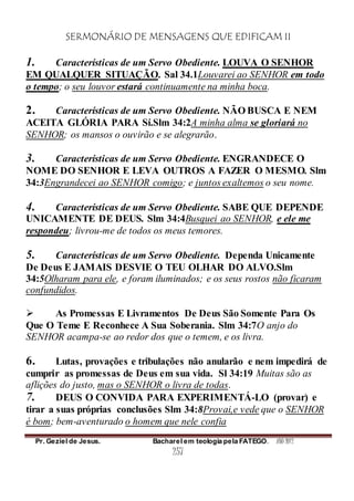SERMONÁRIO DE MENSAGENS QUE EDIFICAM II
Pr. Geziel de Jesus. Bacharel em teologia pela FATEGO. ANO 2012
257
1. Características de um Servo Obediente. LOUVA O SENHOR
EM QUALQUER SITUAÇÃO. Sal 34.1Louvarei ao SENHOR em todo
o tempo; o seu louvor estará continuamente na minha boca.
2. Características de um Servo Obediente. NÃO BUSCA E NEM
ACEITA GLÓRIA PARA Sí.Slm 34:2A minha alma se gloriará no
SENHOR; os mansos o ouvirão e se alegrarão.
3. Características de um Servo Obediente. ENGRANDECE O
NOME DO SENHOR E LEVA OUTROS A FAZER O MESMO. Slm
34:3Engrandecei ao SENHOR comigo; e juntos exaltemos o seu nome.
4. Características de um Servo Obediente. SABE QUE DEPENDE
UNICAMENTE DE DEUS. Slm 34:4Busquei ao SENHOR, e ele me
respondeu; livrou-me de todos os meus temores.
5. Características de um Servo Obediente. Dependa Unicamente
De Deus E JAMAIS DESVIE O TEU OLHAR DO ALVO.Slm
34:5Olharam para ele, e foram iluminados; e os seus rostos não ficaram
confundidos.
 As Promessas E Livramentos De Deus São Somente Para Os
Que O Teme E Reconhece A Sua Soberania. Slm 34:7O anjo do
SENHOR acampa-se ao redor dos que o temem, e os livra.
6. Lutas, provações e tribulações não anularão e nem impedirá de
cumprir as promessas de Deus em sua vida. Sl 34:19 Muitas são as
aflições do justo, mas o SENHOR o livra de todas.
7. DEUS O CONVIDA PARA EXPERIMENTÁ-LO (provar) e
tirar a suas próprias conclusões Slm 34:8Provai,e vede que o SENHOR
é bom; bem-aventurado o homem que nele confia
 