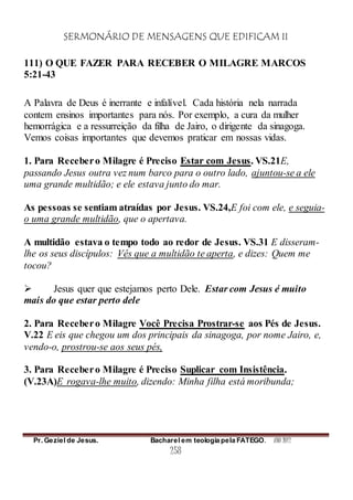 SERMONÁRIO DE MENSAGENS QUE EDIFICAM II
Pr. Geziel de Jesus. Bacharel em teologia pela FATEGO. ANO 2012
258
111) O QUE FAZER PARA RECEBER O MILAGRE MARCOS
5:21-43
A Palavra de Deus é inerrante e infalível. Cada história nela narrada
contem ensinos importantes para nós. Por exemplo, a cura da mulher
hemorrágica e a ressurreição da filha de Jairo, o dirigente da sinagoga.
Vemos coisas importantes que devemos praticar em nossas vidas.
1. Para Recebero Milagre é Preciso Estar com Jesus. VS.21E,
passando Jesus outra vez num barco para o outro lado, ajuntou-se a ele
uma grande multidão; e ele estava junto do mar.
As pessoas se sentiam atraídas por Jesus. VS.24,E foi com ele, e seguia-
o uma grande multidão, que o apertava.
A multidão estava o tempo todo ao redor de Jesus. VS.31 E disseram-
lhe os seus discípulos: Vês que a multidão te aperta, e dizes: Quem me
tocou?
 Jesus quer que estejamos perto Dele. Estar com Jesus é muito
mais do que estar perto dele
2. Para Recebero Milagre Você Precisa Prostrar-se aos Pés de Jesus.
V.22 E eis que chegou um dos principais da sinagoga, por nome Jairo, e,
vendo-o, prostrou-se aos seus pés,
3. Para Recebero Milagre é Preciso Suplicar com Insistência.
(V.23A)E rogava-lhe muito, dizendo: Minha filha está moribunda;
 