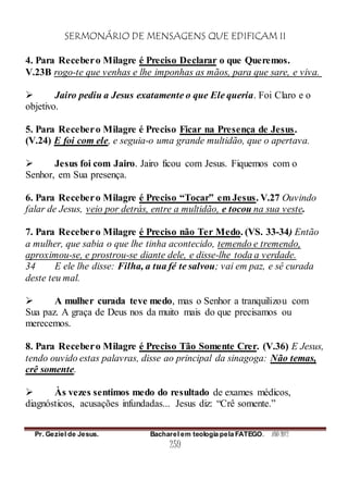SERMONÁRIO DE MENSAGENS QUE EDIFICAM II
Pr. Geziel de Jesus. Bacharel em teologia pela FATEGO. ANO 2012
259
4. Para Recebero Milagre é Preciso Declarar o que Queremos.
V.23B rogo-te que venhas e lhe imponhas as mãos, para que sare, e viva.
 Jairo pediu a Jesus exatamente o que Ele queria. Foi Claro e o
objetivo.
5. Para Recebero Milagre é Preciso Ficar na Presença de Jesus.
(V.24) E foi com ele, e seguia-o uma grande multidão, que o apertava.
 Jesus foi com Jairo. Jairo ficou com Jesus. Fiquemos com o
Senhor, em Sua presença.
6. Para Recebero Milagre é Preciso “Tocar” em Jesus. V.27 Ouvindo
falar de Jesus, veio por detrás, entre a multidão, e tocou na sua veste.
7. Para Recebero Milagre é Preciso não Ter Medo. (VS. 33-34) Então
a mulher, que sabia o que lhe tinha acontecido, temendo e tremendo,
aproximou-se, e prostrou-se diante dele, e disse-lhe toda a verdade.
34 E ele lhe disse: Filha, a tua fé te salvou; vai em paz, e sê curada
deste teu mal.
 A mulher curada teve medo, mas o Senhor a tranquilizou com
Sua paz. A graça de Deus nos da muito mais do que precisamos ou
merecemos.
8. Para Recebero Milagre é Preciso Tão Somente Crer. (V.36) E Jesus,
tendo ouvido estas palavras, disse ao principal da sinagoga: Não temas,
crê somente.
 Às vezes sentimos medo do resultado de exames médicos,
diagnósticos, acusações infundadas... Jesus diz: “Crê somente.”
 