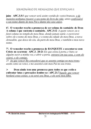 SERMONÁRIO DE MENSAGENS QUE EDIFICAM II
Pr. Geziel de Jesus. Bacharel em teologia pela FATEGO. ANO 2012
26
juízo APC.3.5O que vencer será assim vestido de vestes brancas, e de
maneira nenhuma riscarei o seu nome do livro da vida; antes confessarei
o seu nome diante de meu Pai e diante dos seus anjos.
6º. O vencedor recebe a promessa de ser coluna do santuário de Deus
A coluna é que sustenta o santuário. APC.3:12 A quem vencer, eu o
farei coluna no templo do meu Deus, donde jamais sairá; e escreverei
sobre ele o nome do meu Deus, e o nome da cidade do meu Deus, a nova
Jerusalém, que desce do céu, da parte do meu Deus, e também o meu novo
nome.
7º. O vencedor recebe a promessa de BANQUETE e assentar-se com
Cristo no seutrono APC.3. 20-21 Eis que estou à porta, e bato; se
alguém ouvir a minha voz, e abrir a porta, entrarei em sua casa, e com ele
cearei, e ele comigo.
21 Ao que vencer lhe concederei que se assente comigo no meu trono;
assim como eu venci, e me assentei com meu Pai no seu trono.
 Deus ainda tem uma promessa para todos os que estão a
enfrentar lutas e provações lembre-se: APC.21.7Aquele que vencer
herdará estas coisas; e eu serei seu Deus, e ele será meu filho.
 