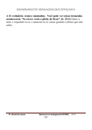 SERMONÁRIO DE MENSAGENS QUE EDIFICAM II
Pr. Geziel de Jesus. Bacharel em teologia pela FATEGO. ANO 2012
260
A fé verdadeira remove montanhas. Você pode ver coisas tremendas
acontecerem. “Se creres verás a glória de Deus”. Jr. 33:3;Clama a
mim, e responder-te-ei, e anunciar-te-ei coisas grandes e firmes que não
sabes.
 