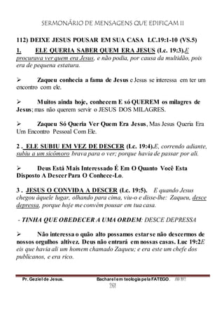 SERMONÁRIO DE MENSAGENS QUE EDIFICAM II
Pr. Geziel de Jesus. Bacharel em teologia pela FATEGO. ANO 2012
261
112) DEIXE JESUS POUSAR EM SUA CASA LC.19:1-10 (VS.5)
1. ELE QUERIA SABER QUEM ERA JESUS (Lc. 19:3).E
procurava ver quem era Jesus, e não podia, por causa da multidão, pois
era de pequena estatura.
 Zaqueu conhecia a fama de Jesus e Jesus se interessa em ter um
encontro com ele.
 Muitos ainda hoje, conhecem E só QUEREM os milagres de
Jesus; mas não querem servir o JESUS DOS MILAGRES.
 Zaqueu Só Queria Ver Quem Era Jesus, Mas Jesus Queria Era
Um Encontro Pessoal Com Ele.
2 . ELE SUBIU EM VEZ DE DESCER (Lc. 19:4).E, correndo adiante,
subiu a um sicômoro brava para o ver; porque havia de passar por ali.
 Deus Está Mais Interessado É Em O Quanto Você Esta
Disposto A DescerPara O Conhece-Lo.
3 . JESUS O CONVIDA A DESCER (Lc. 19:5). E quando Jesus
chegou àquele lugar, olhando para cima, viu-o e disse-lhe: Zaqueu, desce
depressa, porque hoje me convém pousar em tua casa.
- TINHA QUE OBEDECER A UMA ORDEM: DESCE DEPRESSA
 Não interessa o quão alto possamos estarse não descermos de
nossos orgulhos altivez. Deus não entrará em nossas casas. Luc 19:2E
eis que havia ali um homem chamado Zaqueu; e era este um chefe dos
publicanos, e era rico.
 