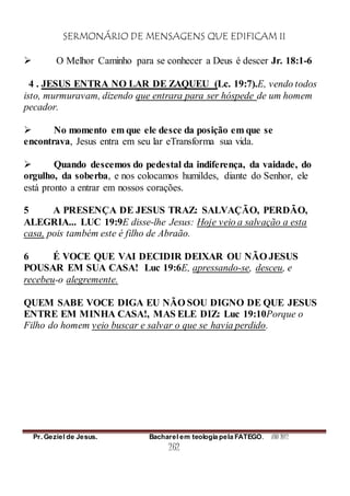 SERMONÁRIO DE MENSAGENS QUE EDIFICAM II
Pr. Geziel de Jesus. Bacharel em teologia pela FATEGO. ANO 2012
262
 O Melhor Caminho para se conhecer a Deus é descer Jr. 18:1-6
4 . JESUS ENTRA NO LAR DE ZAQUEU (Lc. 19:7).E, vendo todos
isto, murmuravam, dizendo que entrara para ser hóspede de um homem
pecador.
 No momento em que ele desce da posição em que se
encontrava, Jesus entra em seu lar eTransforma sua vida.
 Quando descemos do pedestal da indiferença, da vaidade, do
orgulho, da soberba, e nos colocamos humildes, diante do Senhor, ele
está pronto a entrar em nossos corações.
5 A PRESENÇA DE JESUS TRAZ: SALVAÇÃO, PERDÃO,
ALEGRIA... LUC 19:9E disse-lhe Jesus: Hoje veio a salvação a esta
casa, pois também este é filho de Abraão.
6 É VOCE QUE VAI DECIDIR DEIXAR OU NÃO JESUS
POUSAR EM SUA CASA! Luc 19:6E, apressando-se, desceu, e
recebeu-o alegremente.
QUEM SABE VOCE DIGA EU NÃO SOU DIGNO DE QUE JESUS
ENTRE EM MINHA CASA!, MAS ELE DIZ: Luc 19:10Porque o
Filho do homem veio buscar e salvar o que se havia perdido.
 