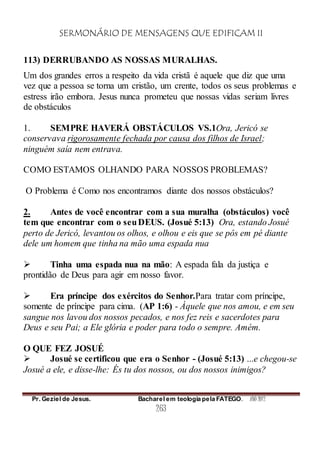 SERMONÁRIO DE MENSAGENS QUE EDIFICAM II
Pr. Geziel de Jesus. Bacharel em teologia pela FATEGO. ANO 2012
263
113) DERRUBANDO AS NOSSAS MURALHAS.
Um dos grandes erros a respeito da vida cristã é aquele que diz que uma
vez que a pessoa se torna um cristão, um crente, todos os seus problemas e
estress irão embora. Jesus nunca prometeu que nossas vidas seriam livres
de obstáculos
1. SEMPRE HAVERÁ OBSTÁCULOS VS.1Ora, Jericó se
conservava rigorosamente fechada por causa dos filhos de Israel;
ninguém saía nem entrava.
COMO ESTAMOS OLHANDO PARA NOSSOS PROBLEMAS?
O Problema é Como nos encontramos diante dos nossos obstáculos?
2. Antes de você encontrar com a sua muralha (obstáculos) você
tem que encontrar com o seuDEUS. (Josué 5:13) Ora, estando Josué
perto de Jericó, levantou os olhos, e olhou e eis que se pôs em pé diante
dele um homem que tinha na mão uma espada nua
 Tinha uma espada nua na mão: A espada fala da justiça e
prontidão de Deus para agir em nosso favor.
 Era príncipe dos exércitos do Senhor.Para tratar com príncipe,
somente de príncipe para cima. (AP 1:6) - Àquele que nos amou, e em seu
sangue nos lavou dos nossos pecados, e nos fez reis e sacerdotes para
Deus e seu Pai; a Ele glória e poder para todo o sempre. Amém.
O QUE FEZ JOSUÉ
 Josué se certificou que era o Senhor - (Josué 5:13) ...e chegou-se
Josué a ele, e disse-lhe: És tu dos nossos, ou dos nossos inimigos?
 
