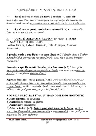 SERMONÁRIO DE MENSAGENS QUE EDIFICAM II
Pr. Geziel de Jesus. Bacharel em teologia pela FATEGO. ANO 2012
264
 Josué colocou o rosto em terra e adorou - (Josué 5:14) -
Respondeu ele: Não; mas venho agora como príncipe do exército do
Senhor. Então Josué se prostrou com o seu rosto em terra e o adorou,...
 Josué estava pronto a obedecer - (Josué 5:14) - ...e disse-lhe:
Que diz meu senhor ao seu servo?
3. QUAL É O SEU OBSTÁCULO? ENFRENTE ESSES
OBSTÁCULOS: DERRUBE-OS.
Conflito familiar, Ódio ou frustração, Falta de oração, Assuntos
financeiros...
É preciso ouvir o que Deus tem para dizer: (v.2).“Então disse o Senhor
a Josué: Olha, entrego na tua mão Jericó, o seu rei e os seus homens
valorosos.”
Entender o que Deus está dizendo para fazermos:(v.3).“Vós, pois,
todos os homens de guerra, rodeareis a cidade, contornando-a uma vez
por dia; assim fareis por seis dias.”
Agirmos baseado em sua palavra(v.5).E será que, fazendo-se sonido
prolongado da trombeta, e ouvindo vós tal sonido, todo o povo dará um
grande brado; então o muro da cidade cairá rente com o chão, e o povo
subirá, cada qual para o lugar que lhe ficar defronte:
A IGREJA PRECISA ESTAR UNIDA NO MESMO PROPÓSITO
A).Não dependia só de Josué;
B).Nem só dos homens de guerra;
C).Nem só dos sacerdotes;
D).Mas de todos: (v.5). Todo o povo dará um grande brado; então o
muro da cidade cairá rente com o chão, e o povo subirá cada qual para o
lugar que lhe ficar defronte:.
 