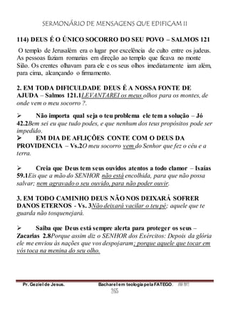 SERMONÁRIO DE MENSAGENS QUE EDIFICAM II
Pr. Geziel de Jesus. Bacharel em teologia pela FATEGO. ANO 2012
265
114) DEUS É O ÚNICO SOCORRO DO SEU POVO – SALMOS 121
O templo de Jerusalém era o lugar por excelência de culto entre os judeus.
As pessoas faziam romarias em direção ao templo que ficava no monte
Sião. Os crentes olhavam para ele e os seus olhos imediatamente iam além,
para cima, alcançando o firmamento.
2. EM TODA DIFICULDADE DEUS É A NOSSA FONTE DE
AJUDA – Salmos 121.1LEVANTAREI os meus olhos para os montes, de
onde vem o meu socorro ?.
 Não importa qual seja o teu problema ele tem a solução – Jó
42.2Bem sei eu que tudo podes, e que nenhum dos teus propósitos pode ser
impedido.
 EM DIA DE AFLIÇÕES CONTE COM O DEUS DA
PROVIDENCIA – Vs.2O meu socorro vem do Senhor que fez o céu e a
terra.
 Creia que Deus tem seus ouvidos atentos a todo clamor – Isaías
59.1Eis que a mão do SENHOR não está encolhida, para que não possa
salvar; nem agravado o seu ouvido, para não poder ouvir.
3. EM TODO CAMINHO DEUS NÃO NOS DEIXARÁ SOFRER
DANOS ETERNOS - Vs. 3Não deixará vacilar o teu pé; aquele que te
guarda não tosquenejará.
 Saiba que Deus está sempre alerta para proteger os seus –
Zacarias 2.8Porque assim diz o SENHOR dos Exércitos: Depois da glória
ele me enviou às nações que vos despojaram; porque aquele que tocar em
vós toca na menina do seu olho.
 