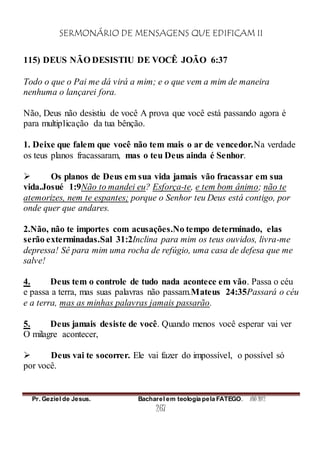SERMONÁRIO DE MENSAGENS QUE EDIFICAM II
Pr. Geziel de Jesus. Bacharel em teologia pela FATEGO. ANO 2012
267
115) DEUS NÃO DESISTIU DE VOCÊ JOÃO 6:37
Todo o que o Pai me dá virá a mim; e o que vem a mim de maneira
nenhuma o lançarei fora.
Não, Deus não desistiu de você A prova que você está passando agora é
para multiplicação da tua bênção.
1. Deixe que falem que você não tem mais o ar de vencedor.Na verdade
os teus planos fracassaram, mas o teu Deus ainda é Senhor.
 Os planos de Deus em sua vida jamais vão fracassar em sua
vida.Josué 1:9Não to mandei eu? Esforça-te, e tem bom ânimo; não te
atemorizes, nem te espantes; porque o Senhor teu Deus está contigo, por
onde quer que andares.
2.Não, não te importes com acusações.No tempo determinado, elas
serão exterminadas.Sal 31:2Inclina para mim os teus ouvidos, livra-me
depressa! Sê para mim uma rocha de refúgio, uma casa de defesa que me
salve!
4. Deus tem o controle de tudo nada acontece em vão. Passa o céu
e passa a terra, mas suas palavras não passam.Mateus 24:35Passará o céu
e a terra, mas as minhas palavras jamais passarão.
5. Deus jamais desiste de você. Quando menos você esperar vai ver
O milagre acontecer,
 Deus vai te socorrer. Ele vai fazer do impossível, o possível só
por você.
 