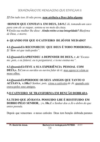 SERMONÁRIO DE MENSAGENS QUE EDIFICAM II
Pr. Geziel de Jesus. Bacharel em teologia pela FATEGO. ANO 2012
270
22 Em tudo isso Jó não pecou, nem atribuiu a Deus falta alguma.
·HOMEM QUE CONFIAVA EM DEUS, 2:8-9.E Jó, tomando um caco
para com ele se raspar, sentou-se no meio da cinza.
9 Então sua mulher lhe disse: Ainda reténs a tua integridade? Blasfema
de Deus, e morre.
4- QUANDO FOI QUE O CATIVEIRO DE JÓ FOI MUDADO?
4.1.QuandoEle RECONHECEU QUE DEUS É TODO PODEROSO,v.
2:“Bem sei que tudo podes”.
4.2.QuandoEleAPRENDEU A DEPENDER DE DEUS, v .4:“Escuta-
me ,pois, e eu falarei; eu te perguntarei, e tu me ensina-me”.
4.3.QuandoEleTEVE A SUA EXPERIÊNCIA PESSOAL COM
DEUS,v. 5.Com os ouvidos eu ouvira falar de ti; mas agora te vêem os
meus olhos.
4.4.QuandoElePERDOOU OS SEUS AMIGOS QUE TANTO O
ACUSAVA, v.10b.O Senhor, pois, virou o cativeiro de Jó, quando este
orava pelos seus amigos.
5.O CATIVEIRO SE TRANSFORMA EM BENÇÃO DOBRADA.
5.1.TUDO QUE JÓ HAVIA POSSUIDO LHE É RESTITUIDO EM
DOBRO PELO SENHOR,. ; v. 10c.E o Senhor deu a Jó o dobro do que
antes possuía.
Depois que vencermos o nosso cativeiro Deus tem benção dobrada paranos
 