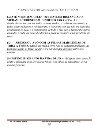SERMONÁRIO DE MENSAGENS QUE EDIFICAM II
Pr. Geziel de Jesus. Bacharel em teologia pela FATEGO. ANO 2012
271
5.2.ATÉ MESMO AQUELES QUE HAVIAM DISTANCIADO
VIERAM E TROUXERAM DINHEIRO PARA JÓ,Vs. 11.
Então vieram ter com ele todos os seus irmãos, e todas as suas irmãs, e
todos quantos dantes o conheceram, e comeram com ele pão em sua casa;
condoeram-se dele, e o consolaram de todo o mal que o Senhor lhe havia
enviado; e cada um deles lhe deu uma peça de dinheiro e um pendente de
ouro.
5.3. ABENÇOOU A JÓ COM AS FILHAS MAIS LINDAS DE
TODA A TERRA, v.15.E em toda a terra não se acharam mulheres tão
formosas como as filhas de Jó; e seu pai lhes deu herança entre seus
irmãos.
5.4.ESTENDEU OS ANOS DA VIDA DE JÓ, v.16Depois disto viveu Jó
cento e quarenta anos, e viu seus filhos, e os filhos de seus filhos: até a
quarta geração.
 