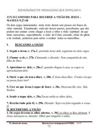 SERMONÁRIO DE MENSAGENS QUE EDIFICAM II
Pr. Geziel de Jesus. Bacharel em teologia pela FATEGO. ANO 2012
272
117) O CAMINHO PARA RECEBER A VISÃO DE JESUS -
MATEUS 9.27-30
Os dois cegos mencionados neste texto deram sete passos em busca da
visão material. Examinando cada um desses passos, percebemos que eles
podem nos ensinar como chegar a Jesus e obter a visão espiritual de que
tanto carecemos, especialmente a visão do Cristo coroado, cheio de glória
e de verdade, poderoso para salvar e realizar todas as maravilhas.
I. BUSCANDO A VISÃO
1. Seguir a Jesus, v. 27a.E, partindo Jesus dali, seguiram-no dois cegos.
2. Clamar a ele, v. 27b. Clamando, e dizendo: Tem compaixão de nós,
filho de Davi.
3. Aproximar-se dele, v. 28a.E, quando chegou à casa, os cegos se
aproximaram dele;
4. Ouvir o que ele tem a dizer, v. 28b. E Jesus disse-lhes: Credes vós que
eu possa fazer isto?
5. Crer no que Jesus é capaz de fazer, v. 28c. Disseram-lhe eles: Sim,
Senhor.
6. Sentir o toque dele, v. 29a.Tocou então os olhos deles,
7. Recebertudo pela fé, v. 29b. Dizendo: Seja-vos feito segundo a vossa
fé.
II. RECEBENDO A VISÃO
1. Os cegos tiveram os olhos abertos, v. 30E os olhos se lhes abriram. E
Jesus ameaçou-os, dizendo: Olhai que ninguém o saiba.
 