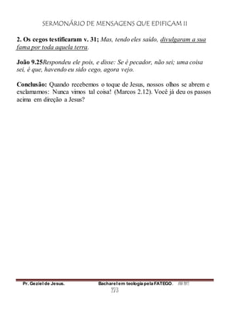 SERMONÁRIO DE MENSAGENS QUE EDIFICAM II
Pr. Geziel de Jesus. Bacharel em teologia pela FATEGO. ANO 2012
273
2. Os cegos testificaram v. 31; Mas, tendo eles saído, divulgaram a sua
fama por toda aquela terra.
João 9.25Respondeu ele pois, e disse: Se é pecador, não sei; uma coisa
sei, é que, havendo eu sido cego, agora vejo.
Conclusão: Quando recebemos o toque de Jesus, nossos olhos se abrem e
exclamamos: Nunca vimos tal coisa! (Marcos 2.12). Você já deu os passos
acima em direção a Jesus?
 