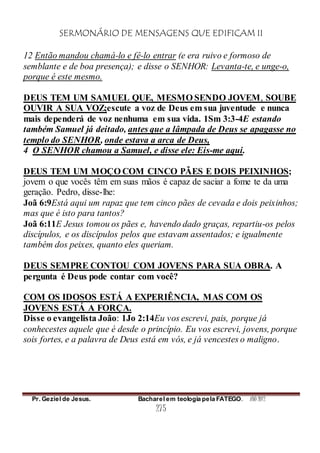 SERMONÁRIO DE MENSAGENS QUE EDIFICAM II
Pr. Geziel de Jesus. Bacharel em teologia pela FATEGO. ANO 2012
275
12 Então mandou chamá-lo e fê-lo entrar (e era ruivo e formoso de
semblante e de boa presença); e disse o SENHOR: Levanta-te, e unge-o,
porque é este mesmo.
DEUS TEM UM SAMUEL QUE, MESMO SENDO JOVEM, SOUBE
OUVIR A SUA VOZ;escute a voz de Deus em sua juventude e nunca
mais dependerá de voz nenhuma em sua vida. 1Sm 3:3-4E estando
também Samuel já deitado, antes que a lâmpada de Deus se apagasse no
templo do SENHOR, onde estava a arca de Deus,
4 O SENHOR chamou a Samuel, e disse ele: Eis-me aqui.
DEUS TEM UM MOÇO COM CINCO PÃES E DOIS PEIXINHOS;
jovem o que vocês têm em suas mãos é capaz de saciar a fome te da uma
geração. Pedro, disse-lhe:
Joã 6:9Está aqui um rapaz que tem cinco pães de cevada e dois peixinhos;
mas que é isto para tantos?
Joã 6:11E Jesus tomou os pães e, havendo dado graças, repartiu-os pelos
discípulos, e os discípulos pelos que estavam assentados; e igualmente
também dos peixes, quanto eles queriam.
DEUS SEMPRE CONTOU COM JOVENS PARA SUA OBRA. A
pergunta é Deus pode contar com você?
COM OS IDOSOS ESTÁ A EXPERIÊNCIA, MAS COM OS
JOVENS ESTÁ A FORÇA.
Disse o evangelista João: 1Jo 2:14Eu vos escrevi, pais, porque já
conhecestes aquele que é desde o princípio. Eu vos escrevi, jovens, porque
sois fortes, e a palavra de Deus está em vós, e já vencestes o maligno.
 