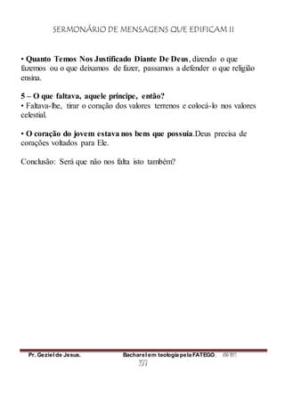 SERMONÁRIO DE MENSAGENS QUE EDIFICAM II
Pr. Geziel de Jesus. Bacharel em teologia pela FATEGO. ANO 2012
277
• Quanto Temos Nos Justificado Diante De Deus, dizendo o que
fazemos ou o que deixamos de fazer, passamos a defender o que religião
ensina.
5 – O que faltava, aquele príncipe, então?
• Faltava-lhe, tirar o coração dos valores terrenos e colocá-lo nos valores
celestial.
• O coração do jovem estava nos bens que possuía.Deus precisa de
corações voltados para Ele.
Conclusão: Será que não nos falta isto também?
 