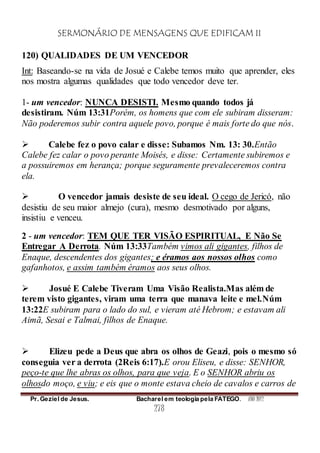 SERMONÁRIO DE MENSAGENS QUE EDIFICAM II
Pr. Geziel de Jesus. Bacharel em teologia pela FATEGO. ANO 2012
278
120) QUALIDADES DE UM VENCEDOR
Int: Baseando-se na vida de Josué e Calebe temos muito que aprender, eles
nos mostra algumas qualidades que todo vencedor deve ter.
1- um vencedor: NUNCA DESISTI. Mesmo quando todos já
desistiram. Núm 13:31Porém, os homens que com ele subiram disseram:
Não poderemos subir contra aquele povo, porque é mais forte do que nós.
 Calebe fez o povo calar e disse: Subamos Nm. 13: 30.Então
Calebe fez calar o povo perante Moisés, e disse: Certamente subiremos e
a possuiremos em herança; porque seguramente prevaleceremos contra
ela.
 O vencedor jamais desiste de seu ideal. O cego de Jericó, não
desistiu de seu maior almejo (cura), mesmo desmotivado por alguns,
insistiu e venceu.
2 - um vencedor: TEM QUE TER VISÃO ESPIRITUAL, E Não Se
Entregar A Derrota. Núm 13:33Também vimos ali gigantes, filhos de
Enaque, descendentes dos gigantes; e éramos aos nossos olhos como
gafanhotos, e assim também éramos aos seus olhos.
 Josué E Calebe Tiveram Uma Visão Realista.Mas além de
terem visto gigantes, viram uma terra que manava leite e mel.Núm
13:22E subiram para o lado do sul, e vieram até Hebrom; e estavam ali
Aimã, Sesai e Talmai, filhos de Enaque.
 Elizeu pede a Deus que abra os olhos de Geazi, pois o mesmo só
conseguia ver a derrota (2Reis 6:17).E orou Eliseu, e disse: SENHOR,
peço-te que lhe abras os olhos, para que veja. E o SENHOR abriu os
olhosdo moço, e viu; e eis que o monte estava cheio de cavalos e carros de
 