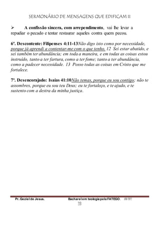 SERMONÁRIO DE MENSAGENS QUE EDIFICAM II
Pr. Geziel de Jesus. Bacharel em teologia pela FATEGO. ANO 2012
28
 A confissão sincera, com arrependimento, vai lhe levar a
repudiar o pecado e tentar restaurar aqueles contra quem pecou.
6º. Descontente: Filipenses 4:11-13Não digo isto como por necessidade,
porque já aprendi a contentar-me com o que tenho. 12 Sei estar abatido, e
sei também ter abundância; em toda a maneira, e em todas as coisas estou
instruído, tanto a ter fartura, como a ter fome; tanto a ter abundância,
como a padecer necessidade. 13 Posso todas as coisas em Cristo que me
fortalece.
7º. Desencorajado: Isaías 41:10Não temas, porque eu sou contigo; não te
assombres, porque eu sou teu Deus; eu te fortaleço, e te ajudo, e te
sustento com a destra da minha justiça.
 