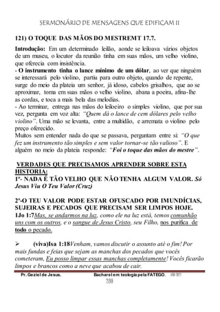 SERMONÁRIO DE MENSAGENS QUE EDIFICAM II
Pr. Geziel de Jesus. Bacharel em teologia pela FATEGO. ANO 2012
280
121) O TOQUE DAS MÃOS DO MESTREMT 17.7.
Introdução: Em um determinado leilão, aonde se leiloava vários objetos
de um museu, o locutor da reunião tinha em suas mãos, um velho violino,
que oferecia com insistência.
- O instrumento tinha o lance mínimo de um dólar, ao ver que ninguém
se interessará pelo violino, partiu para outro objeto, quando de repente,
surge do meio da plateia um senhor, já idoso, cabelos grisalhos, que ao se
aproximar, toma em suas mãos o velho violino, abana a poeira, afina-lhe
as cordas, e toca a mais bela das melodias.
- Ao terminar, entrega nas mãos do leiloeiro o simples violino, que por sua
vez, pergunta em voz alta: “Quem dá o lance de cem dólares pelo velho
violino”. Uma mão se levanta, entre a multidão, e arremata o violino pelo
preço oferecido.
Muitos sem entender nada do que se passava, perguntam entre si: “O que
fez um instrumento tão simples e sem valor tornar-se tão valioso”. E
alguém no meio da plateia responde: “Foi o toque das mãos do mestre”.
VERDADES QUE PRECISAMOS APRENDER SOBRE ESTA
HISTORIA:
1º- NADA É TÃO VELHO QUE NÃO TENHA ALGUM VALOR. Só
Jesus Viu O Teu Valor (Cruz)
2º-O TEU VALOR PODE ESTAR OFUSCADO POR IMUNDÍCIAS,
SUJEIRAS E PECADOS QUE PRECISAM SER LIMPOS HOJE.
1Jo 1:7Mas, se andarmos na luz, como ele na luz está, temos comunhão
uns com os outros, e o sangue de Jesus Cristo, seu Filho, nos purifica de
todo o pecado.
 (viva)Isa 1:18Venham, vamos discutir o assunto até o fim! Por
mais fundas e feias que sejam as manchas dos pecados que vocês
cometeram, Eu posso limpar essas manchas completamente! Vocês ficarão
limpos e brancos como a neve que acabou de cair.
 