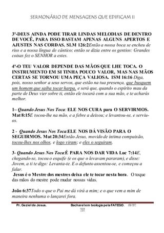 SERMONÁRIO DE MENSAGENS QUE EDIFICAM II
Pr. Geziel de Jesus. Bacharel em teologia pela FATEGO. ANO 2012
281
3º-DEUS AINDA PODE TIRAR LINDAS MELODIAS DE DENTRO
DE VOCÊ, PARA ISSO BASTAM APENAS ALGUNS APERTOS E
AJUSTES NAS CORDAS. SLM 126:2Então a nossa boca se encheu de
riso e a nossa língua de cântico; então se dizia entre os gentios: Grandes
coisas fez o SENHOR a estes.
4º-O TEU VALOR DEPENDE DAS MÃOS QUE LHE TOCA. O
INSTRUMENTO EM SI TINHA POUCO VALOR, MAS NAS MÃOS
CERTAS SE TORNOU UMA PEÇA VALIOSA. 1SM 16:16 Diga,
pois, nosso senhor a seus servos, que estão na tua presença, que busquem
um homem que saiba tocar harpa, e será que, quando o espírito mau da
parte de Deus vier sobre ti, então ele tocará com a sua mão, e te acharás
melhor.
1– Quando Jesus Nos Toca: ELE NOS CURA para O SERVIRMOS.
Mat 8:15E tocou-lhe na mão, e a febre a deixou; e levantou-se, e serviu-
os.
2 - Quando Jesus Nos Toca:ELE NOS DÁ VISÃO PARA O
SEGUIRMOS. Mat 20:34Então Jesus, movido de íntima compaixão,
tocou-lhes nos olhos, e logo viram; e eles o seguiram.
3- Quando Jesus Nos Toca:É PARA NOS DAR VIDA Luc 7:14E,
chegando-se, tocou o esquife (e os que o levavam pararam), e disse:
Jovem, a ti te digo: Levanta-te. E o defunto assentou-se, e começou a
falar.
Jesus é o Mestre dos mestres deixa ele te tocar nesta hora. O toque
das mãos do mestre pode mudar nossas vidas.
João 6:37Todo o que o Pai me dá virá a mim; e o que vem a mim de
maneira nenhuma o lançarei fora.
 