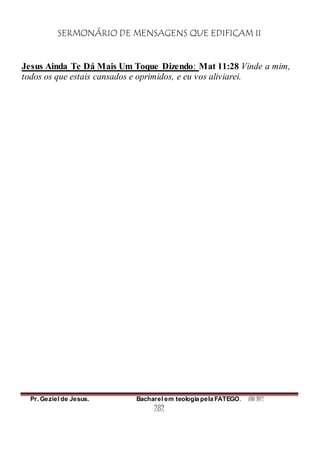 SERMONÁRIO DE MENSAGENS QUE EDIFICAM II
Pr. Geziel de Jesus. Bacharel em teologia pela FATEGO. ANO 2012
282
Jesus Ainda Te Dá Mais Um Toque Dizendo: Mat 11:28 Vinde a mim,
todos os que estais cansados e oprimidos, e eu vos aliviarei.
 