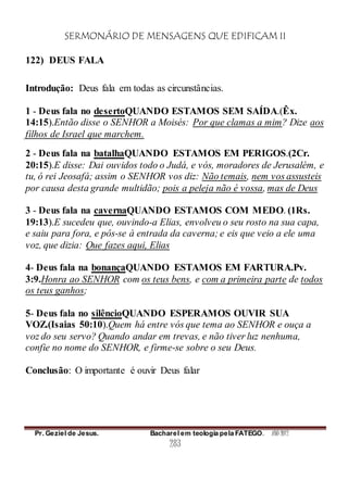 SERMONÁRIO DE MENSAGENS QUE EDIFICAM II
Pr. Geziel de Jesus. Bacharel em teologia pela FATEGO. ANO 2012
283
122) DEUS FALA
Introdução: Deus fala em todas as circunstâncias.
1 - Deus fala no desertoQUANDO ESTAMOS SEM SAÍDA.(Êx.
14:15).Então disse o SENHOR a Moisés: Por que clamas a mim? Dize aos
filhos de Israel que marchem.
2 - Deus fala na batalhaQUANDO ESTAMOS EM PERIGOS.(2Cr.
20:15).E disse: Dai ouvidos todo o Judá, e vós, moradores de Jerusalém, e
tu, ó rei Jeosafá; assim o SENHOR vos diz: Não temais, nem vos assusteis
por causa desta grande multidão; pois a peleja não é vossa, mas de Deus
3 - Deus fala na cavernaQUANDO ESTAMOS COM MEDO. (1Rs.
19:13).E sucedeu que, ouvindo-a Elias, envolveu o seu rosto na sua capa,
e saiu para fora, e pôs-se à entrada da caverna; e eis que veio a ele uma
voz, que dizia: Que fazes aqui, Elias
4- Deus fala na bonançaQUANDO ESTAMOS EM FARTURA.Pv.
3:9.Honra ao SENHOR com os teus bens, e com a primeira parte de todos
os teus ganhos;
5- Deus fala no silêncioQUANDO ESPERAMOS OUVIR SUA
VOZ.(Isaias 50:10).Quem há entre vós que tema ao SENHOR e ouça a
voz do seu servo? Quando andar em trevas, e não tiver luz nenhuma,
confie no nome do SENHOR, e firme-se sobre o seu Deus.
Conclusão: O importante é ouvir Deus falar
 